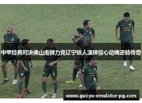 中甲经典对决佛山南狮力克辽宁铁人演绎惊心动魄逆转传奇 中甲经典对决佛山南狮力克辽宁铁人演绎惊心动魄逆转传奇