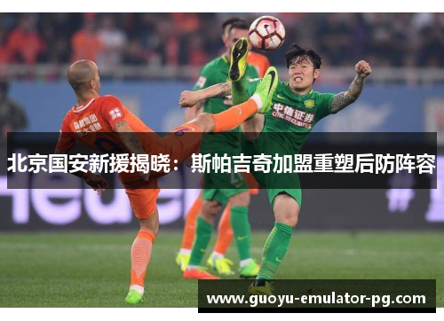 北京国安新援揭晓：斯帕吉奇加盟重塑后防阵容