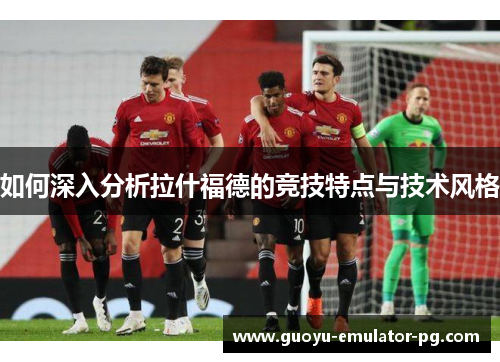 如何深入分析拉什福德的竞技特点与技术风格 如何深入分析拉什福德的竞技特点与技术风格