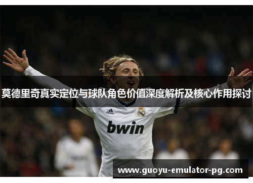 莫德里奇真实定位与球队角色价值深度解析及核心作用探讨 莫德里奇真实定位与球队角色价值深度解析及核心作用探讨