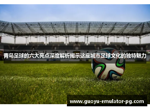 青岛足球的六大亮点深度解析揭示这座城市足球文化的独特魅力