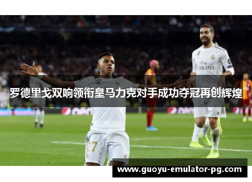 罗德里戈双响领衔皇马力克对手成功夺冠再创辉煌 罗德里戈双响领衔皇马力克对手成功夺冠再创辉煌