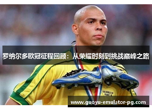罗纳尔多欧冠征程回顾：从荣耀时刻到挑战巅峰之路
