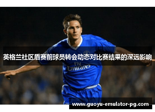 英格兰社区盾赛前球员转会动态对比赛结果的深远影响 英格兰社区盾赛前球员转会动态对比赛结果的深远影响