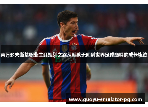 莱万多夫斯基职业生涯规划之路从默默无闻到世界足球巅峰的成长轨迹 莱万多夫斯基职业生涯规划之路从默默无闻到世界足球巅峰的成长轨迹