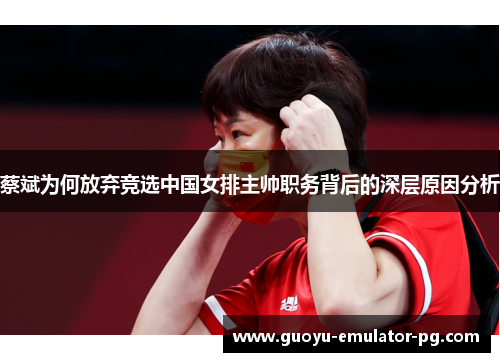 蔡斌为何放弃竞选中国女排主帅职务背后的深层原因分析
