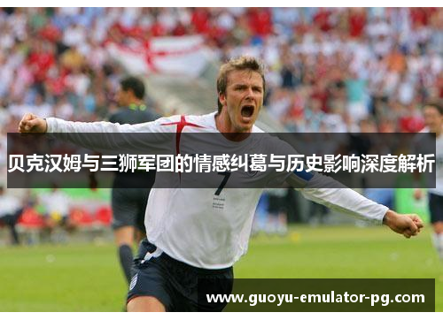 贝克汉姆与三狮军团的情感纠葛与历史影响深度解析 贝克汉姆与三狮军团的情感纠葛与历史影响深度解析