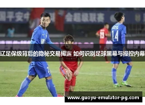 辽足保级背后的隐秘交易揭露 如何识别足球黑幕与操控内幕