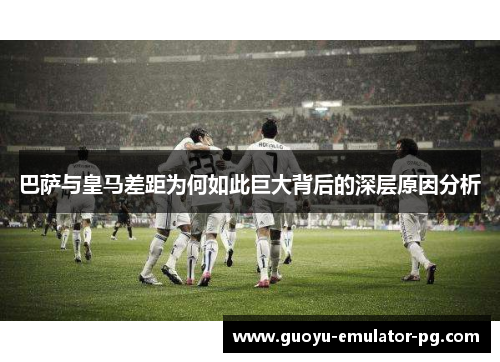 巴萨与皇马差距为何如此巨大背后的深层原因分析 巴萨与皇马差距为何如此巨大背后的深层原因分析