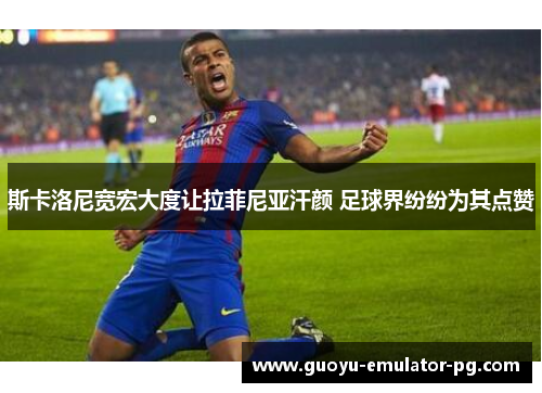 斯卡洛尼宽宏大度让拉菲尼亚汗颜 足球界纷纷为其点赞