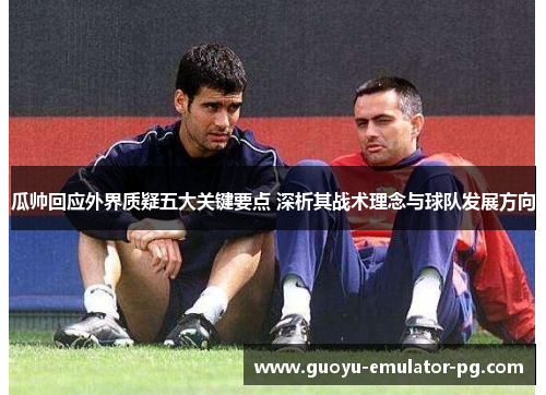 瓜帅回应外界质疑五大关键要点 深析其战术理念与球队发展方向