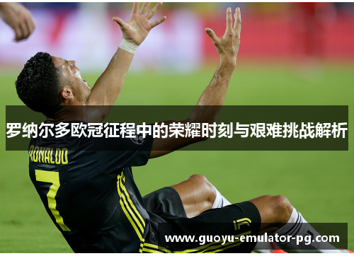 罗纳尔多欧冠征程中的荣耀时刻与艰难挑战解析