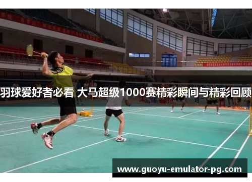 羽球爱好者必看 大马超级1000赛精彩瞬间与精彩回顾