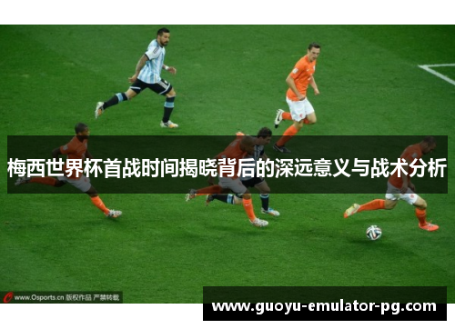 梅西世界杯首战时间揭晓背后的深远意义与战术分析