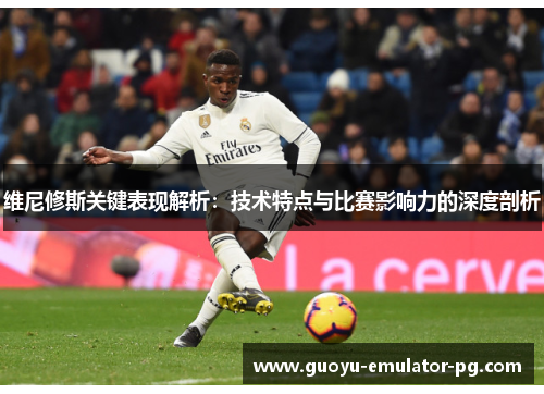 维尼修斯关键表现解析：技术特点与比赛影响力的深度剖析