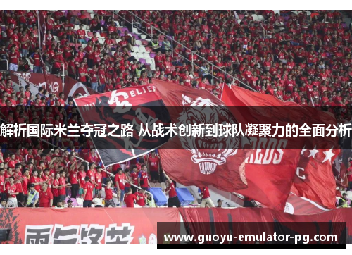 解析国际米兰夺冠之路 从战术创新到球队凝聚力的全面分析