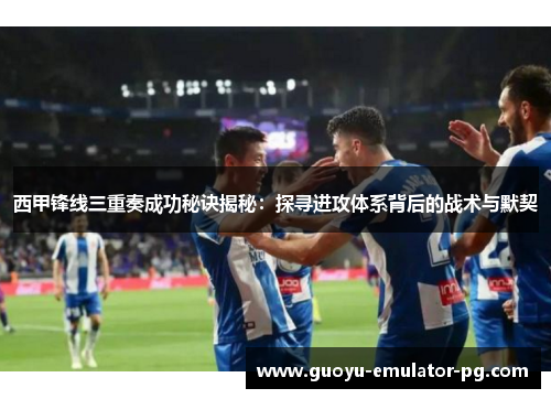西甲锋线三重奏成功秘诀揭秘：探寻进攻体系背后的战术与默契