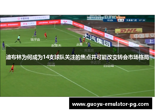 迪布林为何成为14支球队关注的焦点并可能改变转会市场格局