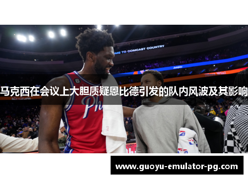 马克西在会议上大胆质疑恩比德引发的队内风波及其影响