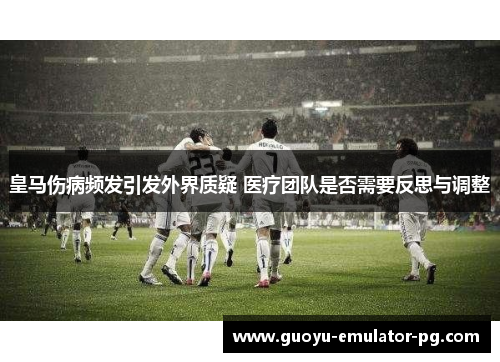 皇马伤病频发引发外界质疑 医疗团队是否需要反思与调整 皇马伤病频发引发外界质疑 医疗团队是否需要反思与调整