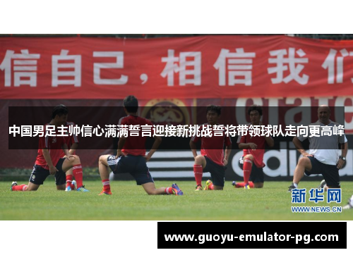 中国男足主帅信心满满誓言迎接新挑战誓将带领球队走向更高峰 中国男足主帅信心满满誓言迎接新挑战誓将带领球队走向更高峰